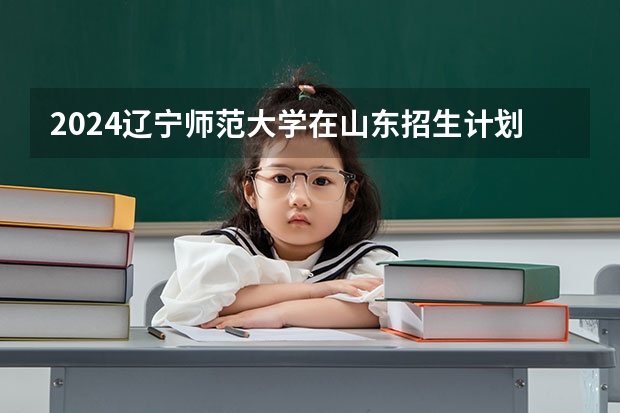 2024辽宁师范大学在山东招生计划（招生人数介绍）