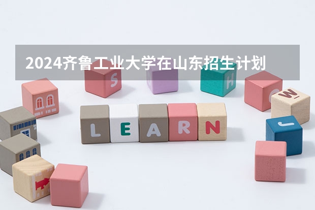 2024齐鲁工业大学在山东招生计划（招生人数介绍）