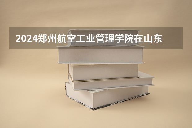 2024郑州航空工业管理学院在山东招生计划（招生人数介绍）