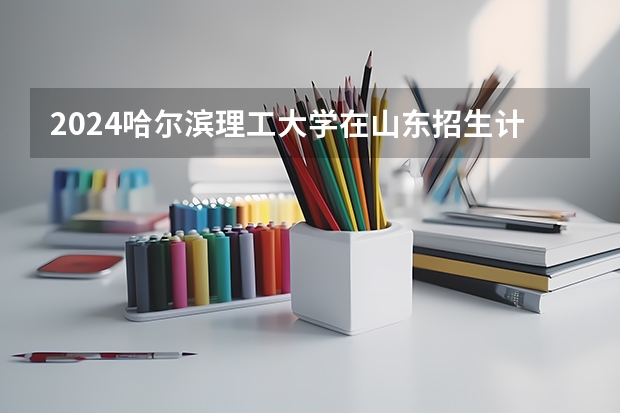 2024哈尔滨理工大学在山东招生计划（招生人数介绍）