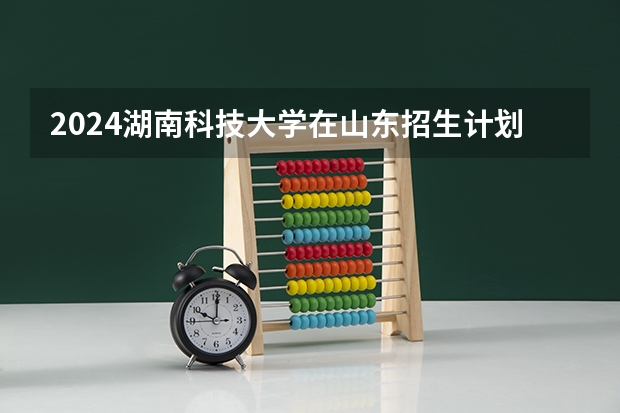 2024湖南科技大学在山东招生计划（招生人数介绍）
