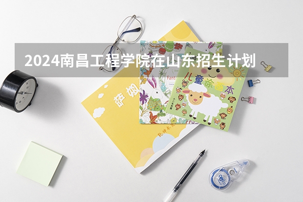 2024南昌工程学院在山东招生计划（招生人数介绍）