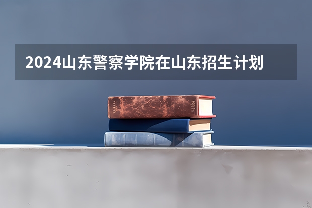 2024山东警察学院在山东招生计划（招生人数介绍）