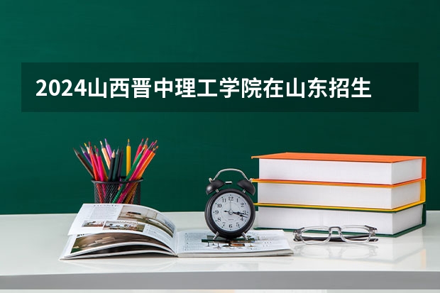 2024山西晋中理工学院在山东招生计划（招生人数介绍）