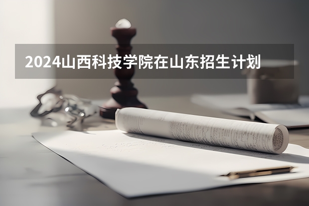 2024山西科技学院在山东招生计划（招生人数介绍）