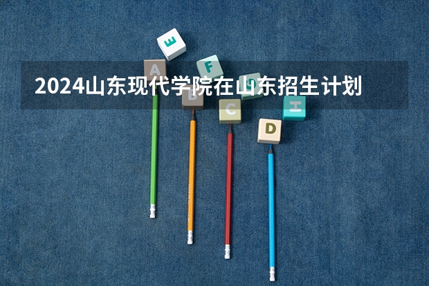 2024山东现代学院在山东招生计划（招生人数介绍）