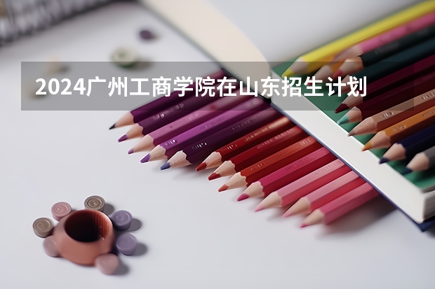 2024广州工商学院在山东招生计划（招生人数介绍）
