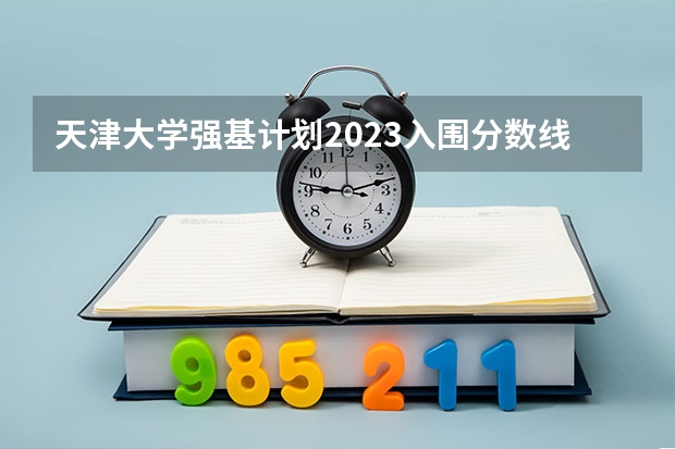 天津大学强基计划2023入围分数线 2023年强基计划入围分数线