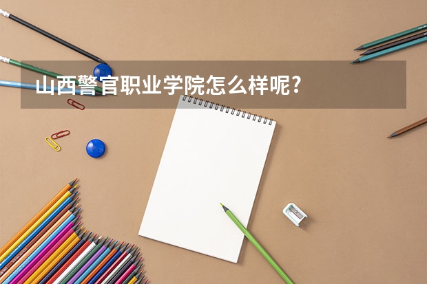 山西警官职业学院怎么样呢?