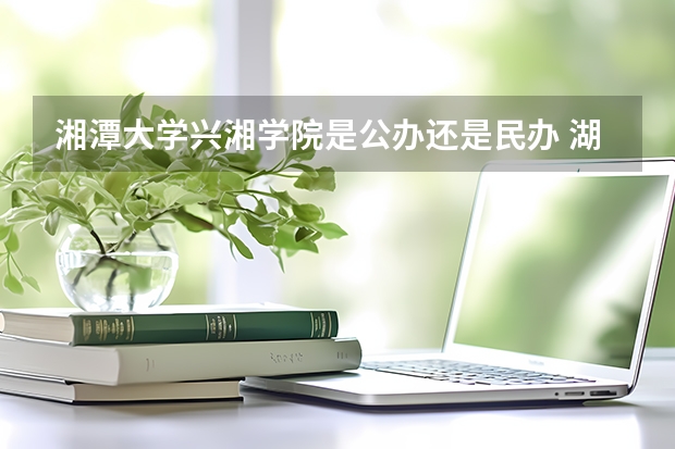 湘潭大学兴湘学院是公办还是民办 湖南二本大学名单
