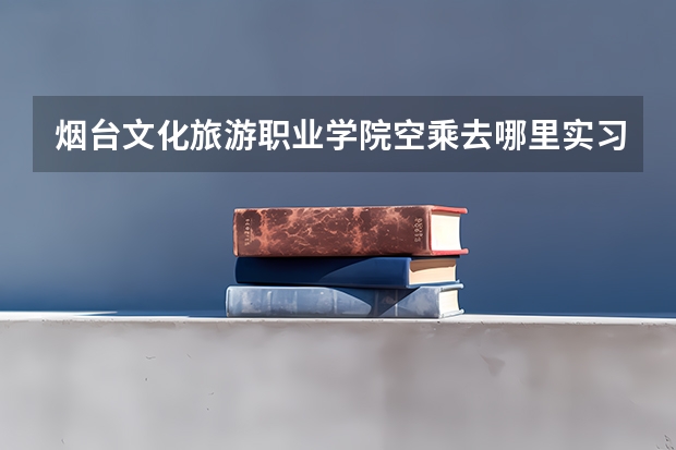 烟台文化旅游职业学院空乘去哪里实习