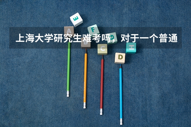 上海大学研究生难考吗，对于一个普通二本院校来说