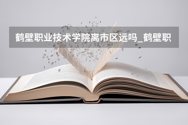 鹤壁职业技术学院离市区远吗_鹤壁职业技术学院南校区的环境和地理位置怎样?宿舍呢