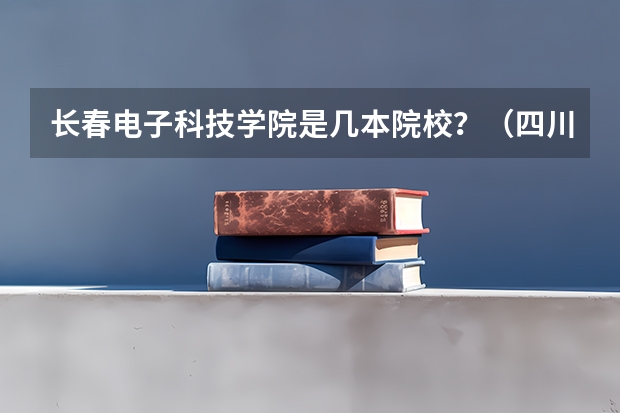 长春电子科技学院是几本院校？（四川最好的民办二本大学排名）