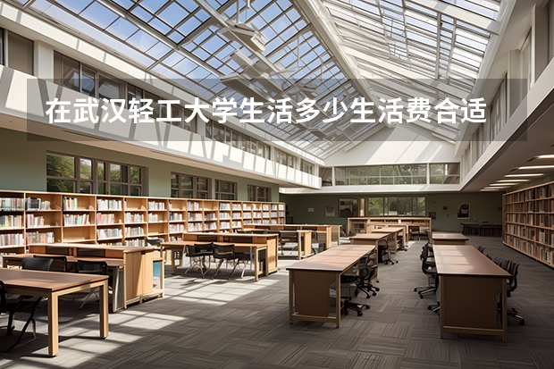 在武汉轻工大学生活多少生活费合适