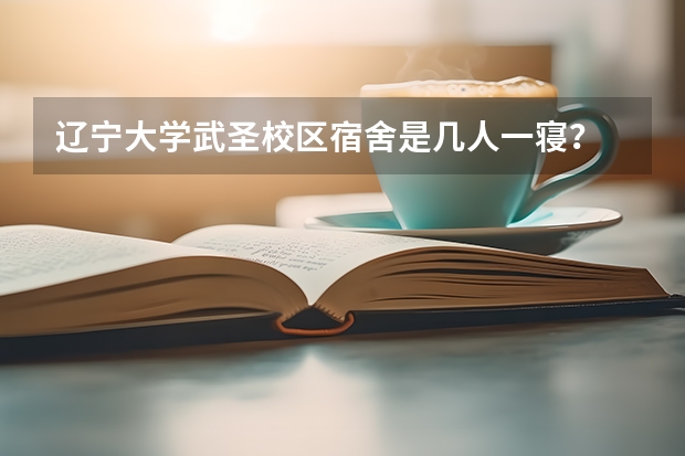辽宁大学武圣校区宿舍是几人一寝？ 辽宁大学新生宿舍