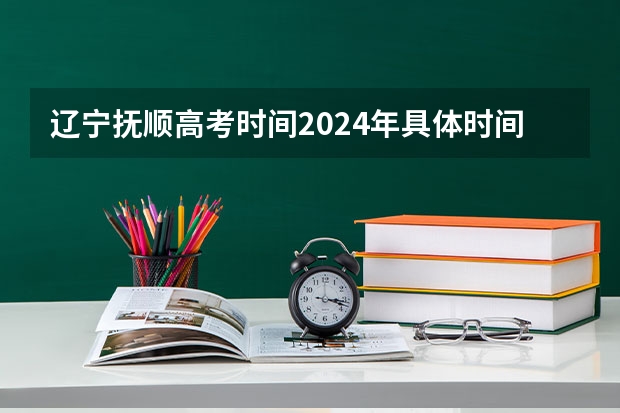 辽宁抚顺高考时间2024年具体时间及科目安排 6月7日-6月10日 抚顺高考进程