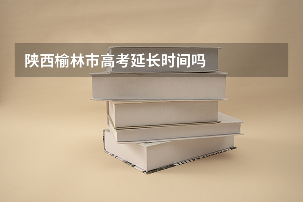 陕西榆林市高考延长时间吗